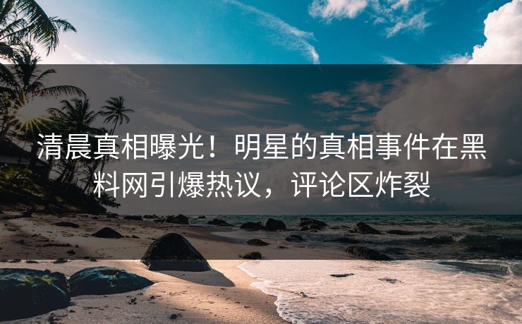 清晨真相曝光！明星的真相事件在黑料网引爆热议，评论区炸裂