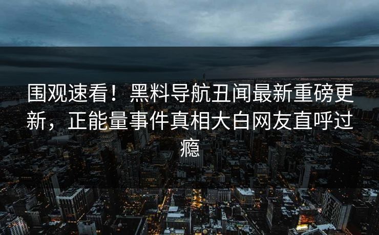 围观速看！黑料导航丑闻最新重磅更新，正能量事件真相大白网友直呼过瘾