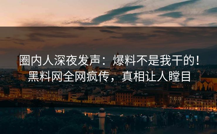圈内人深夜发声：爆料不是我干的！黑料网全网疯传，真相让人瞠目