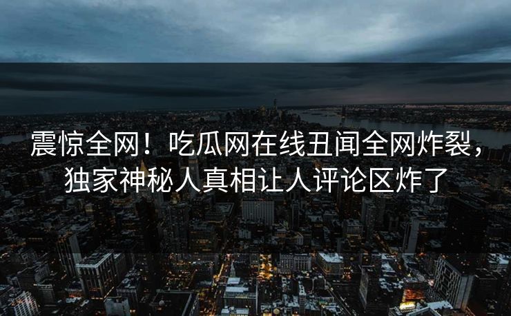 震惊全网！吃瓜网在线丑闻全网炸裂，独家神秘人真相让人评论区炸了