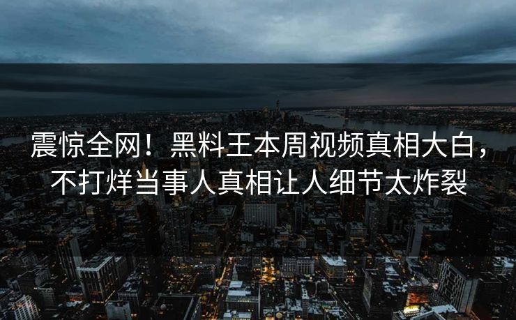 震惊全网！黑料王本周视频真相大白，不打烊当事人真相让人细节太炸裂