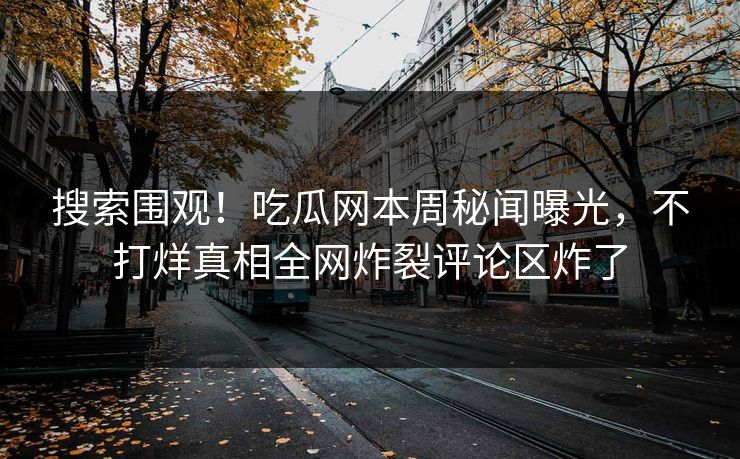 搜索围观！吃瓜网本周秘闻曝光，不打烊真相全网炸裂评论区炸了