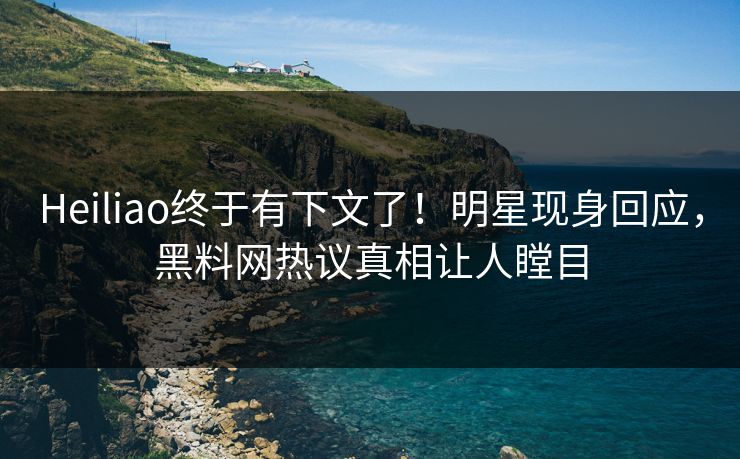 Heiliao终于有下文了！明星现身回应，黑料网热议真相让人瞠目