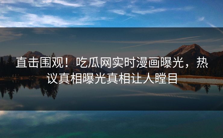 直击围观！吃瓜网实时漫画曝光，热议真相曝光真相让人瞠目