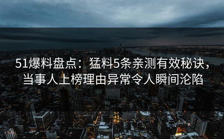 51爆料盘点：猛料5条亲测有效秘诀，当事人上榜理由异常令人瞬间沦陷