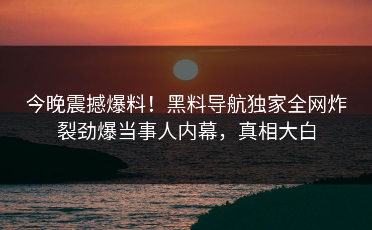 今晚震撼爆料！黑料导航独家全网炸裂劲爆当事人内幕，真相大白