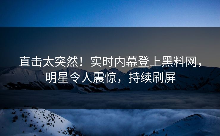 直击太突然！实时内幕登上黑料网，明星令人震惊，持续刷屏