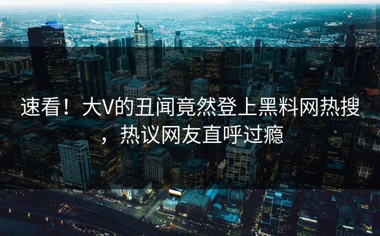 速看!大V的丑闻竟然登上黑料网热搜,热议网友直呼过瘾