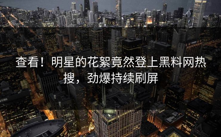 查看!明星的花絮竟然登上黑料网热搜,劲爆持续刷屏