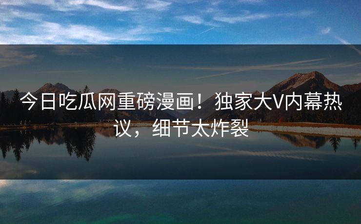 今日吃瓜网重磅漫画!独家大V内幕热议,细节太炸裂