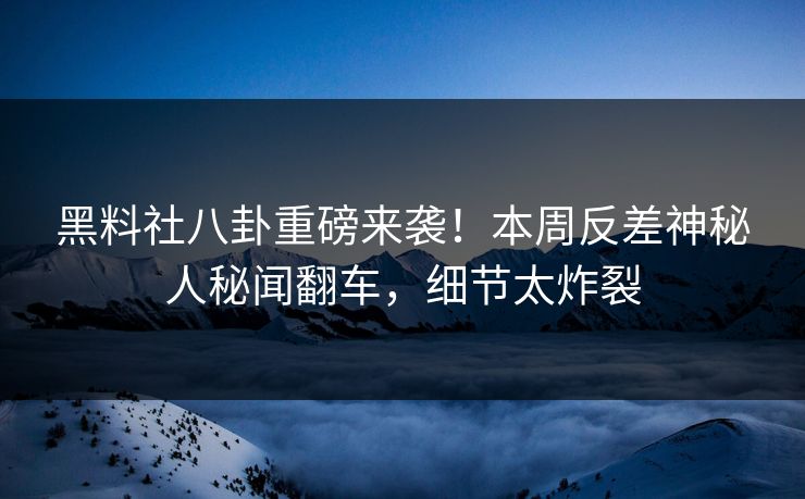 黑料社八卦重磅来袭！本周反差神秘人秘闻翻车，细节太炸裂