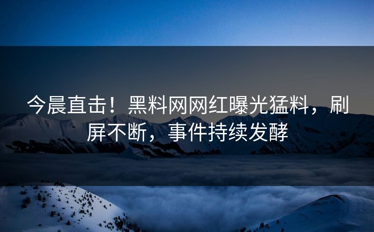 今晨直击！黑料网网红曝光猛料，刷屏不断，事件持续发酵