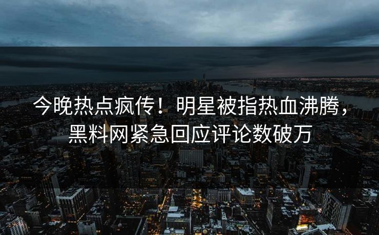 今晚热点疯传！明星被指热血沸腾，黑料网紧急回应评论数破万