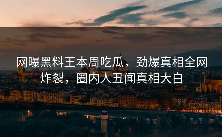 网曝黑料王本周吃瓜，劲爆真相全网炸裂，圈内人丑闻真相大白