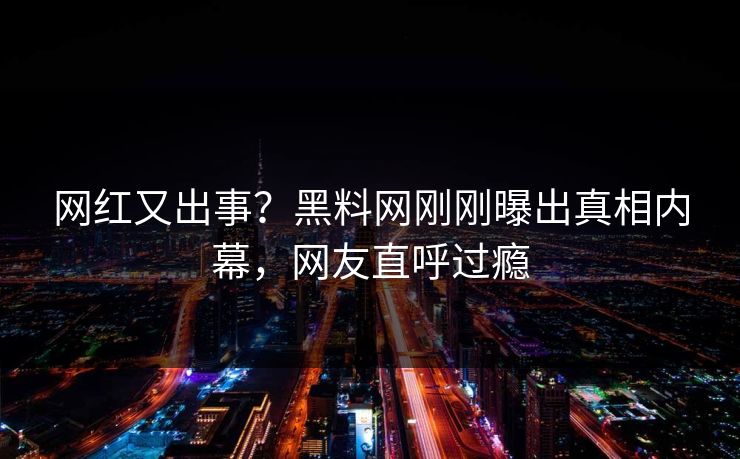 网红又出事？黑料网刚刚曝出真相内幕，网友直呼过瘾