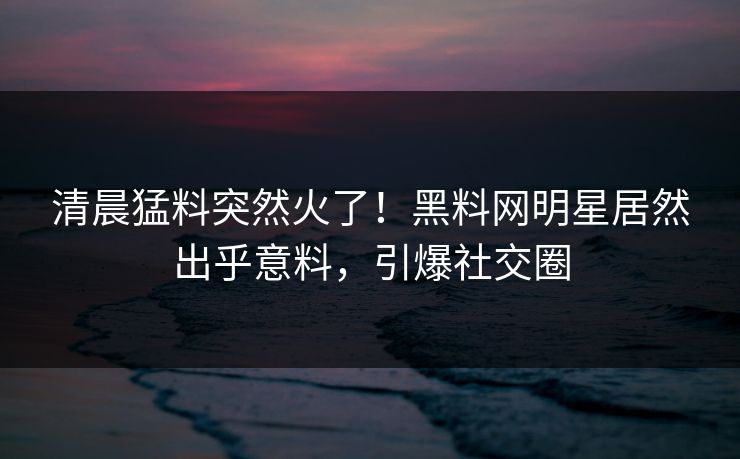 清晨猛料突然火了！黑料网明星居然出乎意料，引爆社交圈