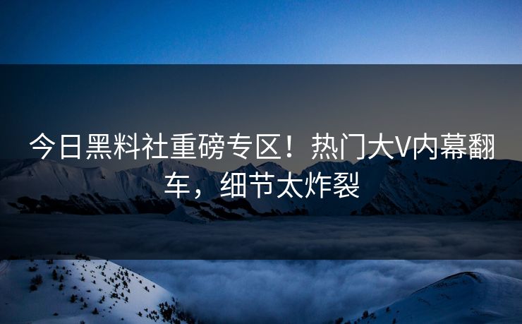 今日黑料社重磅专区！热门大V内幕翻车，细节太炸裂