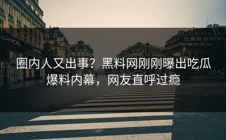 圈内人又出事？黑料网刚刚曝出吃瓜爆料内幕，网友直呼过瘾