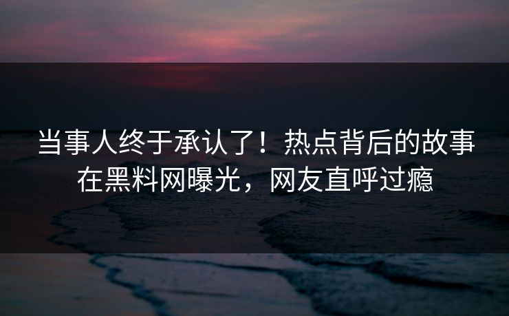 当事人终于承认了！热点背后的故事在黑料网曝光，网友直呼过瘾