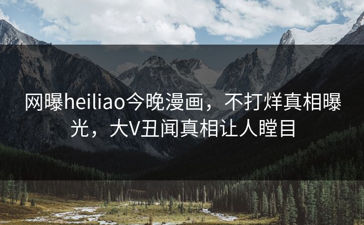 网曝heiliao今晚漫画，不打烊真相曝光，大V丑闻真相让人瞠目