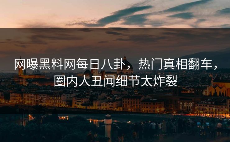 网曝黑料网每日八卦，热门真相翻车，圈内人丑闻细节太炸裂