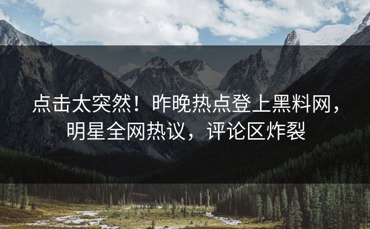 点击太突然！昨晚热点登上黑料网，明星全网热议，评论区炸裂