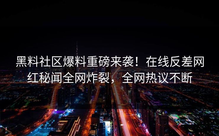 黑料社区爆料重磅来袭！在线反差网红秘闻全网炸裂，全网热议不断