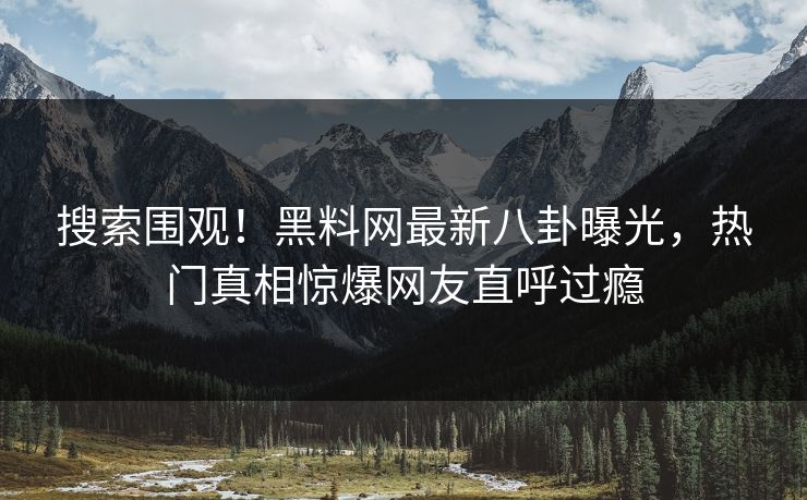 搜索围观！黑料网最新八卦曝光，热门真相惊爆网友直呼过瘾