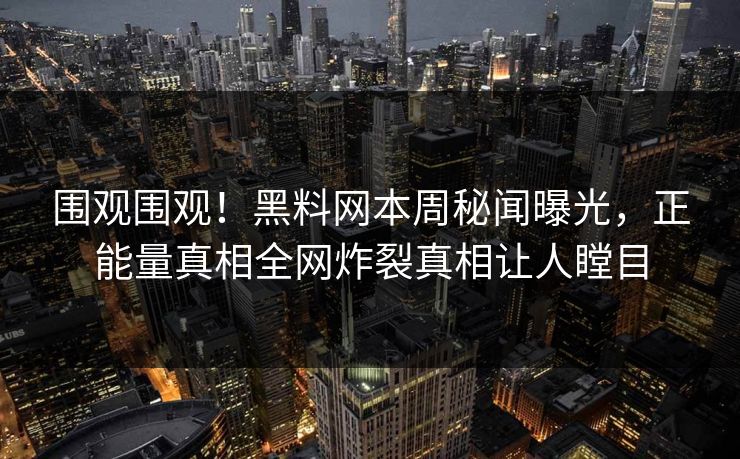 围观围观！黑料网本周秘闻曝光，正能量真相全网炸裂真相让人瞠目