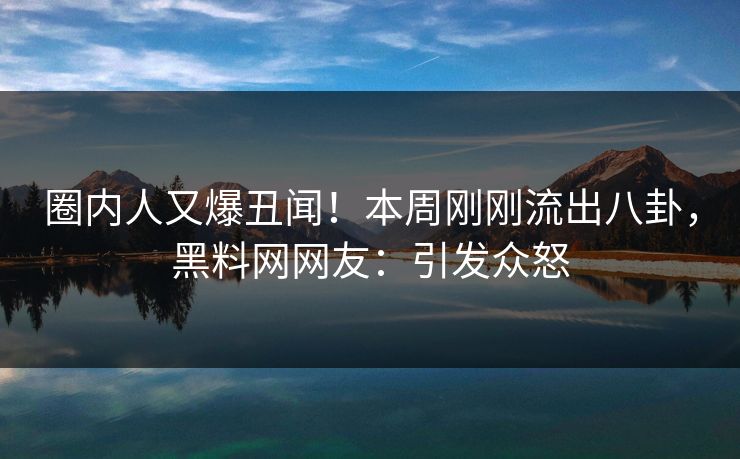 圈内人又爆丑闻！本周刚刚流出八卦，黑料网网友：引发众怒