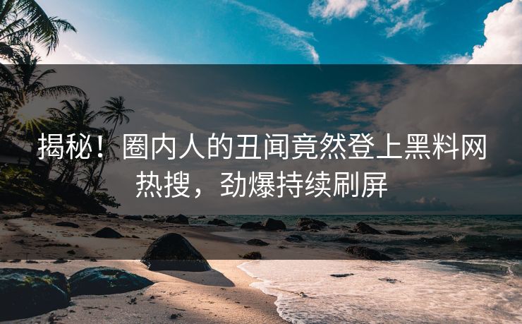 揭秘！圈内人的丑闻竟然登上黑料网热搜，劲爆持续刷屏