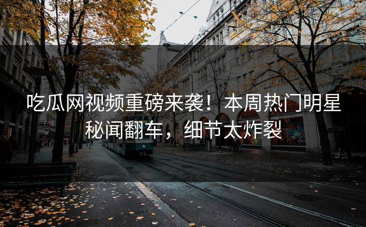 吃瓜网视频重磅来袭！本周热门明星秘闻翻车，细节太炸裂