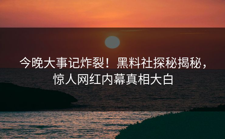 今晚大事记炸裂！黑料社探秘揭秘，惊人网红内幕真相大白
