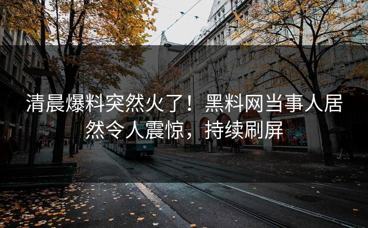 清晨爆料突然火了！黑料网当事人居然令人震惊，持续刷屏