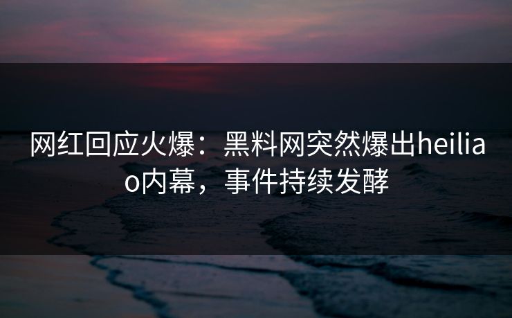 网红回应火爆：黑料网突然爆出heiliao内幕，事件持续发酵