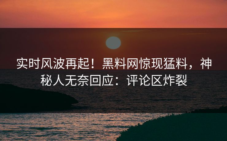 实时风波再起！黑料网惊现猛料，神秘人无奈回应：评论区炸裂