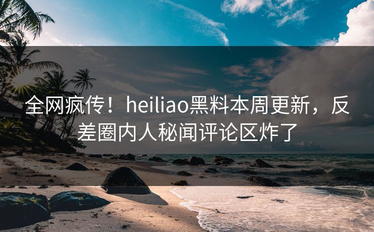 全网疯传！heiliao黑料本周更新，反差圈内人秘闻评论区炸了