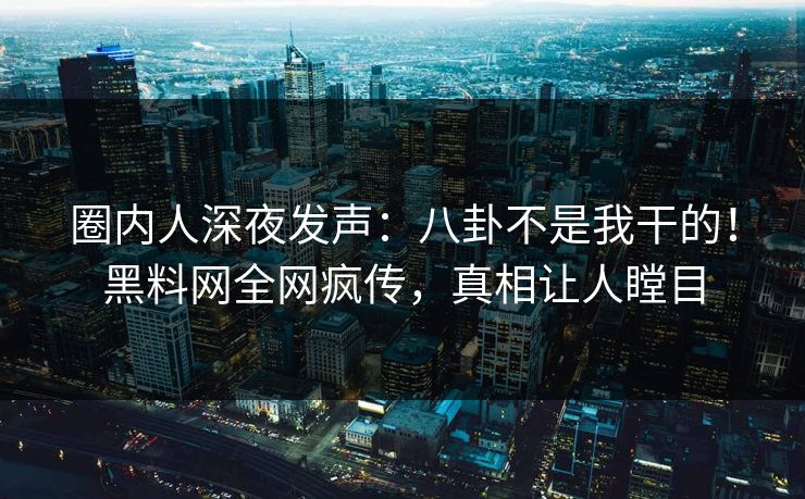 圈内人深夜发声：八卦不是我干的！黑料网全网疯传，真相让人瞠目