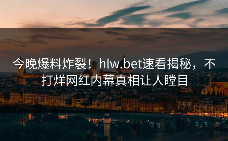 今晚爆料炸裂！hlw.bet速看揭秘，不打烊网红内幕真相让人瞠目