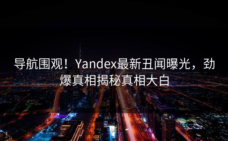 导航围观！Yandex最新丑闻曝光，劲爆真相揭秘真相大白