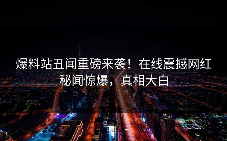 爆料站丑闻重磅来袭！在线震撼网红秘闻惊爆，真相大白