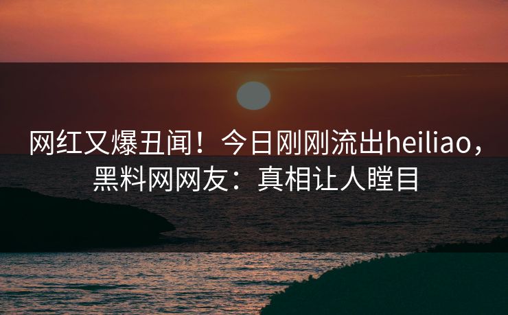 网红又爆丑闻！今日刚刚流出heiliao，黑料网网友：真相让人瞠目