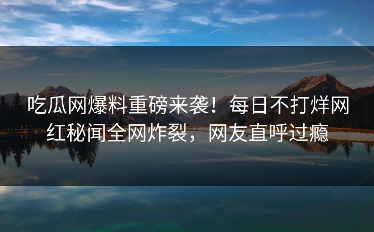 吃瓜网爆料重磅来袭！每日不打烊网红秘闻全网炸裂，网友直呼过瘾
