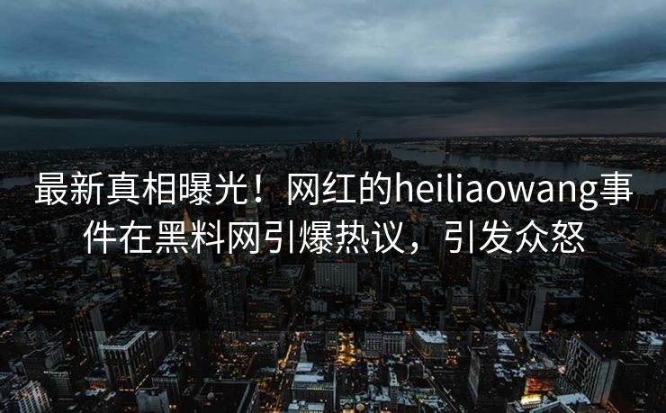 最新真相曝光！网红的heiliaowang事件在黑料网引爆热议，引发众怒