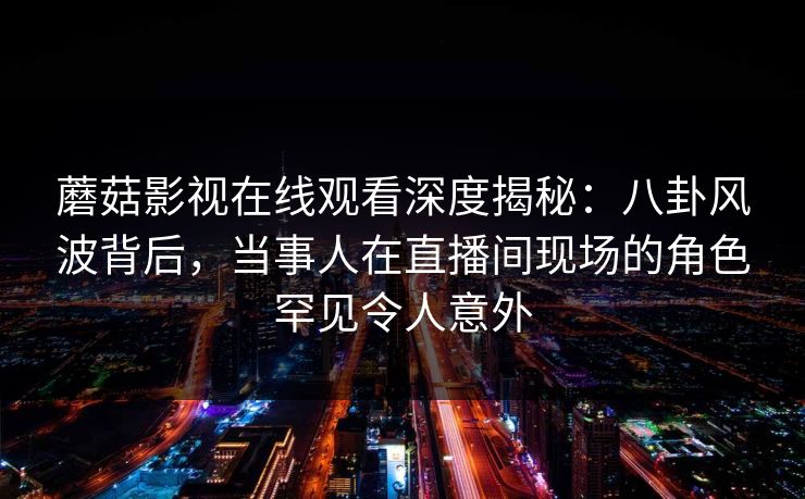 蘑菇影视在线观看深度揭秘：八卦风波背后，当事人在直播间现场的角色罕见令人意外