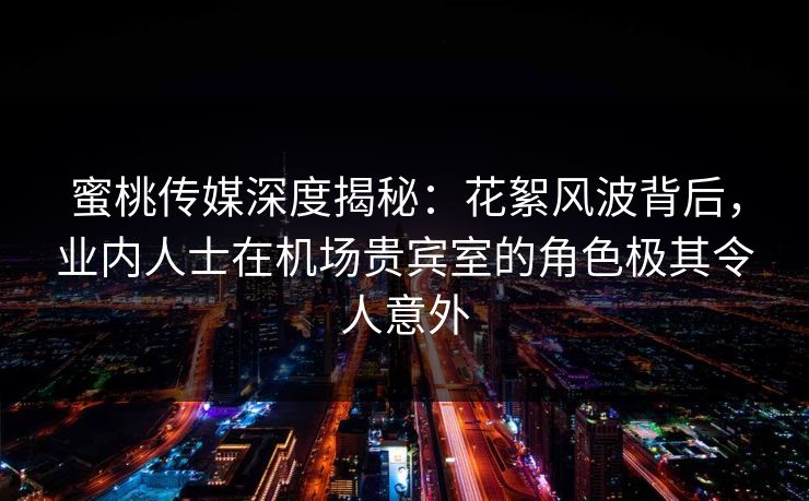 蜜桃传媒深度揭秘：花絮风波背后，业内人士在机场贵宾室的角色极其令人意外