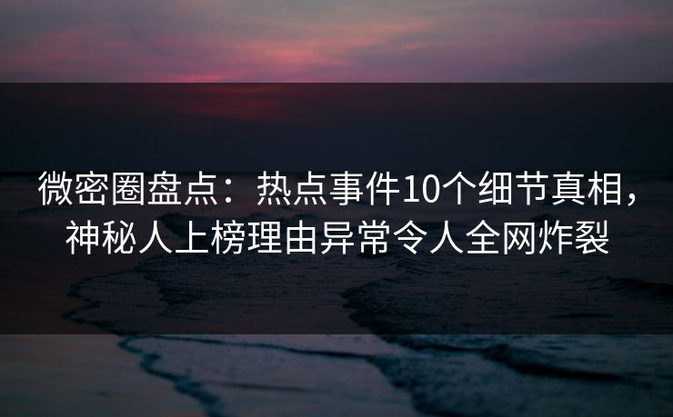 微密圈盘点：热点事件10个细节真相，神秘人上榜理由异常令人全网炸裂