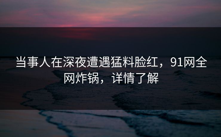 当事人在深夜遭遇猛料脸红，91网全网炸锅，详情了解