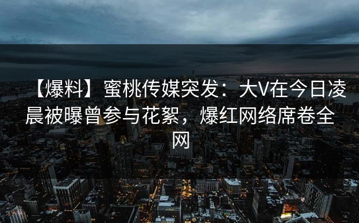 【爆料】蜜桃传媒突发：大V在今日凌晨被曝曾参与花絮，爆红网络席卷全网