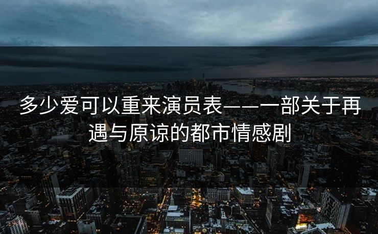 多少爱可以重来演员表——一部关于再遇与原谅的都市情感剧